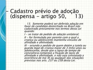 - Cadastro prévio de adoção
(dispensa - artigo 50,
13)
13. Somente poderá ser deferida adoção em
favor de candidato domiciliado no Brasil não
cadastrado previamente nos termos desta Lei
quando:
I - se tratar de pedido de adoção unilateral;
II - for formulada por parente com o qual a
criança ou adolescente mantenha vínculos de
afinidade e afetividade;
III - oriundo o pedido de quem detém a tutela ou
guarda legal de criança maior de 3 (três) anos ou
adolescente, desde que o lapso de tempo de
convivência comprove a fixação de laços de
afinidade e afetividade, e não seja constatada a
ocorrência de má-fé ou qualquer das situações
previstas nos arts. 237 ou 238 desta Lei.

 