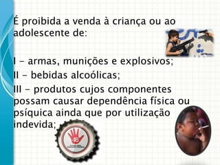 É proibida a venda à criança ou ao
adolescente de:
I - armas, munições e explosivos;
II - bebidas alcoólicas;
III - produtos cujos componentes
possam causar dependência física ou
psíquica ainda que por utilização
indevida;

 