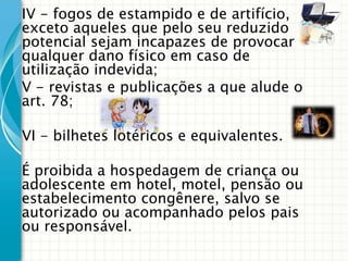 IV - fogos de estampido e de artifício,
exceto aqueles que pelo seu reduzido
potencial sejam incapazes de provocar
qualquer dano físico em caso de
utilização indevida;
V - revistas e publicações a que alude o
art. 78;
VI - bilhetes lotéricos e equivalentes.
É proibida a hospedagem de criança ou
adolescente em hotel, motel, pensão ou
estabelecimento congênere, salvo se
autorizado ou acompanhado pelos pais
ou responsável.

 