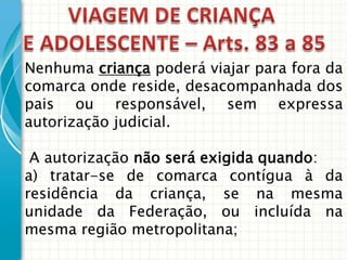 Nenhuma criança poderá viajar para fora da
comarca onde reside, desacompanhada dos
pais ou responsável, sem expressa
autorização judicial.
A autorização não será exigida quando:
a) tratar-se de comarca contígua à da
residência da criança, se na mesma
unidade da Federação, ou incluída na
mesma região metropolitana;

 