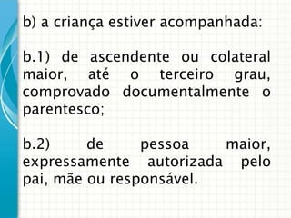 b) a criança estiver acompanhada:
b.1) de ascendente ou colateral
maior, até o terceiro grau,
comprovado documentalmente o
parentesco;

b.2)
de
pessoa
maior,
expressamente autorizada pelo
pai, mãe ou responsável.

 