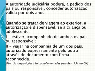 A autoridade judiciária poderá, a pedido dos
pais ou responsável, conceder autorização
válida por dois anos.
Quando se tratar de viagem ao exterior, a
autorização é dispensável, se a criança ou
adolescente:
I - estiver acompanhado de ambos os pais
ou responsável;
II - viajar na companhia de um dos pais,
autorizado expressamente pelo outro
através de documento com firma
reconhecida.
Obs.: As disposições são complementadas pela Res. 131 do CNJ

 