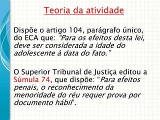 Teoria da atividade
Dispõe o artigo 104, parágrafo único,
do ECA que: “Para os efeitos desta lei,

deve ser considerada a idade do
adolescente à data do fato.”

O Superior Tribunal de Justiça editou a
Súmula 74, que dispõe: “Para efeitos

penais, o reconhecimento da
menoridade do réu requer prova por
documento hábil”.

 