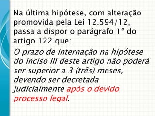 Na última hipótese, com alteração
promovida pela Lei 12.594/12,
passa a dispor o parágrafo 1º do
artigo 122 que:

O prazo de internação na hipótese
do inciso III deste artigo não poderá
ser superior a 3 (três) meses,
devendo ser decretada
judicialmente após o devido
processo legal.

 
