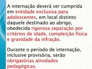 A internação deverá ser cumprida
em entidade exclusiva para
adolescentes, em local distinto
daquele destinado ao abrigo,
obedecida rigorosa separação por
critérios de idade, compleição física
e gravidade da infração.

Durante o período de internação,
inclusive provisória, serão
obrigatórias atividades
pedagógicas.

 