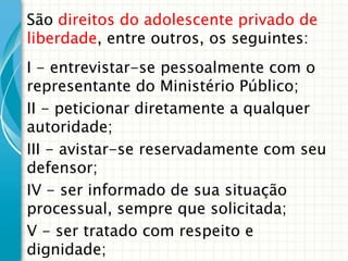 São direitos do adolescente privado de
liberdade, entre outros, os seguintes:
I - entrevistar-se pessoalmente com o
representante do Ministério Público;
II - peticionar diretamente a qualquer
autoridade;
III - avistar-se reservadamente com seu
defensor;
IV - ser informado de sua situação
processual, sempre que solicitada;
V - ser tratado com respeito e
dignidade;

 