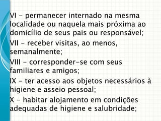 VI - permanecer internado na mesma
localidade ou naquela mais próxima ao
domicílio de seus pais ou responsável;
VII - receber visitas, ao menos,
semanalmente;
VIII - corresponder-se com seus
familiares e amigos;
IX - ter acesso aos objetos necessários à
higiene e asseio pessoal;
X - habitar alojamento em condições
adequadas de higiene e salubridade;

 