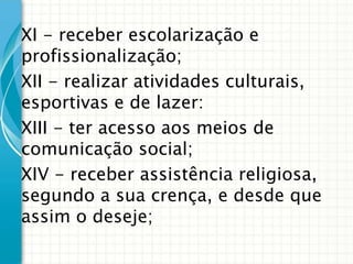 XI - receber escolarização e
profissionalização;
XII - realizar atividades culturais,
esportivas e de lazer:
XIII - ter acesso aos meios de
comunicação social;
XIV - receber assistência religiosa,
segundo a sua crença, e desde que
assim o deseje;

 