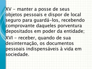 XV - manter a posse de seus
objetos pessoais e dispor de local
seguro para guardá-los, recebendo
comprovante daqueles porventura
depositados em poder da entidade;
XVI - receber, quando de sua
desinternação, os documentos
pessoais indispensáveis à vida em
sociedade.

 