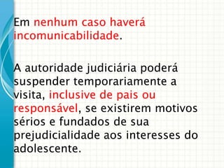 Em nenhum caso haverá
incomunicabilidade.
A autoridade judiciária poderá
suspender temporariamente a
visita, inclusive de pais ou
responsável, se existirem motivos
sérios e fundados de sua
prejudicialidade aos interesses do
adolescente.

 