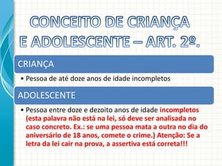 CRIANÇA
• Pessoa de até doze anos de idade incompletos

ADOLESCENTE
• Pessoa entre doze e dezoito anos de idade incompletos
(esta palavra não está na lei, só deve ser analisada no
caso concreto. Ex.: se uma pessoa mata a outra no dia do
aniversário de 18 anos, comete o crime.) Atenção: Se a
letra da lei cair na prova, a assertiva está correta!!!

 