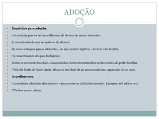 ADOÇÃO
 Requisitos para adoção:

 i) o adotante precisa ter uma diferença de 16 anos do menor adotando;

 ii) os adotantes devem ser maiores de 18 anos;

 iii) reais vantagens para o adotando – ou seja, motivo legítimo – formar uma família.

 iv) consentimento dos pais biológicos;

 Exceto se estiverem falecidos, desaparecidos, forem desconhecidos ou destituídos do poder familiar.

 **Não há limite de idade. Antes, falava-se em idade de 50 anos no máximo. Agora não existe mais.

 Impedimentos:

 i) ascendente não adota descendente – para preservar a linha de sucessão. Exemplo: avô adotar neto.

 **Os tios podem adotar.
 