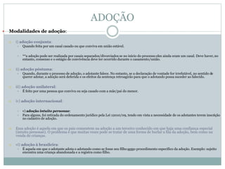 ADOÇÃO
 Modalidades de adoção:
 i) adoção conjunta:
 Quando feita por um casal casado ou que conviva em união estável.
 **a adoção pode ser realizada por casais separados/divorciados se no início do processo eles ainda eram um casal. Deve haver,no
entanto, consenso e o estágio de convivência deve ter ocorrido durante o casamento/união.
 ii) adoção póstuma:
 Quando, durante o processo de adoção, o adotante falece. No entanto, se a declaração de vontade for irrefutável, no sentido de
querer adotar, a adoção será deferida e os efeitos da sentença retroagirão para que o adotando possa suceder ao falecido.
 iii) adoção unilateral:
 É feito por uma pessoa que conviva ou seja casado com a mãe/pai do menor.
 iv) adoção internacional:
 v) adoção intuito personae:
 Para alguns, foi retirada do ordenamento jurídico pela Lei 12010/09, tendo em vista a necessidade de os adotantes terem inscrição
no cadastro de adoção.
 Essa adoção é aquela em que os pais consentem na adoção a um terceiro conhecido em que haja uma confiança especial
(intuito personae). O problema é que muitas vezes pode se tratar de uma forma de burlar a fila da adoção, bem como na
venda de crianças.
 vi) adoção à brasileira:
 É aquela em que o adotante adota o adotando como se fosse seu filho semo procedimento específico da adoção. Exemplo: sujeito
encontra uma criança abandonada e a registra como filho.
 