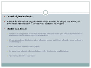  Constituição da adoção:
 A partir do trânsito em julgado da sentença. No caso de adoção pós morte, no
momento do falecimento – os efeitos da sentença retroagem.
 Efeitos da adoção:
 i) apesar de romper com os vínculos anteriores, estes continuam para fins de impedimento de
casamento (não mantém obrigações alimentares);
 ii) cria a relação de filiação, ou seja, o adotando passa a ser filho do adotante, sendo proibida a
discriminação;
 iii) cria direitos sucessórios recíprocos;
 iv) a morte do adotante não restabelece o poder familiar dos pais biológicos;
 v) dever de alimentos recíprocos;
 