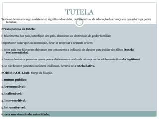 TUTELA
Trata-se de um encargo assistencial, significando cuidar, dentro outros, da educação da criança em que não haja poder
familiar.
Pressupostos da tutela:
i) falecimento dos pais, interdição dos pais, abandono ou destituição do poder familiar;
Importante notar que, na nomeação, deve-se respeitar a seguinte ordem:
1. se os pais que faleceram deixaram em testamento a indicação de alguém para cuidar dos filhos (tutela
testamentária).
2. buscar dentre os parentes quem possa efetivamente cuidar da criança ou do adolescente (tutela legítima).
3. se não houver parentes ou forem inidôneos, decreta-se a tutela dativa.
PODER FAMILIAR: Surge da filiação.
1. múnus público;
2. irrenunciável;
3. inalienável;
4. imprescritível;
5. intransferível;
6. cria um vínculo de autoridade;
 