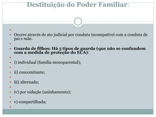 Destituição do Poder Familiar:

 Ocorre através de ato judicial por conduta incompatível com a conduta de
pai e mãe.

 Guarda de filhos: Há 5 tipos de guarda (que não se confundem
com a medida de proteção do ECA):

 i) individual (família monoparental);

 ii) concomitante;

 iii) alternada;

 iv) por nidação (aninhamento);

 v) compartilhada;

 