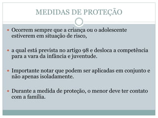 MEDIDAS DE PROTEÇÃO
 Ocorrem sempre que a criança ou o adolescente
estiverem em situação de risco,
 a qual está prevista no artigo 98 e desloca a competência
para a vara da infância e juventude.
 Importante notar que podem ser aplicadas em conjunto e
não apenas isoladamente.
 Durante a medida de proteção, o menor deve ter contato
com a família.
 