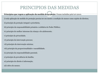 PRINCIPIOS DAS MEDIDAS
Princípios que regem a aplicação da medida de proteção: Foram incluídos pela Lei 12010.
i) toda aplicação de medida de proteção precisa ter em mente a condição do menor como sujeito de direitos;
ii) princípio da proteção integral e prioritária;
iii) princípio da responsabilidade primária e solidária do Poder Público;
iv) princípio do melhor interesse da criança e do adolescente;
v) princípio da privacidade;
vi) princípio da intervenção precoce;
vii) princípio da intervenção mínima;
viii) princípio da proporcionalidade e razoabilidade;
ix) princípio da responsabilidade parental;
x) princípio da prevalência da família;
xi) princípio do direito à informação;
xii) oitiva do menor;
 