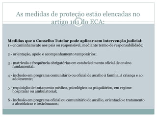 As medidas de proteção estão elencadas no
artigo 101 do ECA:
Medidas que o Conselho Tutelar pode aplicar sem intervenção judicial:
1 - encaminhamento aos pais ou responsável, mediante termo de responsabilidade;
2 - orientação, apoio e acompanhamento temporários;
3 - matrícula e frequência obrigatórias em estabelecimento oficial de ensino
fundamental;
4 - inclusão em programa comunitário ou oficial de auxílio à família, à criança e ao
adolescente;
5 - requisição de tratamento médico, psicológico ou psiquiátrico, em regime
hospitalar ou ambulatorial;
6 - inclusão em programa oficial ou comunitário de auxílio, orientação e tratamento
a alcoólatras e toxicômanos;
 