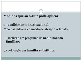 Medidas que só o Juiz pode aplicar:
7 - acolhimento institucional;
**no passado era chamado de abrigo e orfanato.
8 - inclusão em programa de acolhimento
familiar;
9 - colocação em família substituta.
 