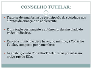 CONSELHO TUTELAR:
 Trata-se de uma forma de participação da sociedade nos
direitos da criança e do adolescente.
 É um órgão permanente e autônomo, desvinculado do
Poder Judiciário.
 Em cada município deve haver, no mínimo, 1 Conselho
Tutelar, composto por 5 membros.
 As atribuições do Conselho Tutelar estão previstas no
artigo 136 do ECA.
 