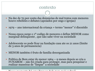 contexto
 Na dec de 70 por conta das denuncias de mal tratos com menores
houve rebeliões e debates (apoiados por ongs e igrejas)
 1979 – ano internacional da criança = termo “menor” é discutido
 Nessa epoca surge o 1º codigo de menores e define MENOR como
marginal delinquente , que não sabe viver na sociedade
 Adolescente so pode ficar na fundação casa ate os 21 anos (limite
de 3 anos de permanencia)
 MENOR também é fruto de familia desorganizada
 Politica de Bem estar do menor 1964 – 9 meses depois se cria a
FUNABEM – não foi criada para proteger, mas para pesquisar e
realizar maneiras de “limpar” a sociedade
 