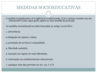 MEDIDAS SOCIOEDUCATIVAS
A medida socioeducativa só é aplicável ao adolescente. E se a criança cometer um ato
infracional? Como regra geral, aplica-se uma medida de proteção.
As medidas socioeducativas estão elencadas no artigo 112 do ECA:
1. advertência;
2.obrigação de reparar o dano;
3. prestação de serviços à comunidade;
4. liberdade assistida;
5. inserção em regime de semi-liberdade;
6. internação em estabelecimento educacional;
7. qualquer uma das previstas no art. 101, I a VI.
 