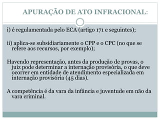APURAÇÃO DE ATO INFRACIONAL:
i) é regulamentada pelo ECA (artigo 171 e seguintes);
ii) aplica-se subsidiariamente o CPP e o CPC (no que se
refere aos recursos, por exemplo);
Havendo representação, antes da produção de provas, o
juiz pode determinar a internação provisória, o que deve
ocorrer em entidade de atendimento especializada em
internação provisória (45 dias).
A competência é da vara da infância e juventude em não da
vara criminal.
 