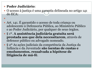  Poder Judiciário:
 O acesso à justiça é uma garantia delineada no artigo 141
do ECA:

 Art. 141. É garantido o acesso de toda criança ou
adolescente à Defensoria Pública, ao Ministério Público
e ao Poder Judiciário, por qualquer de seus órgãos.
 § 1º. A assistência judiciária gratuita será
prestada aos que dela necessitarem, através de
defensor público ou advogado nomeado.
 § 2º As ações judiciais da competência da Justiça da
Infância e da Juventude são isentas de custas e
emolumentos, ressalvada a hipótese de
litigância de má-fé.
 