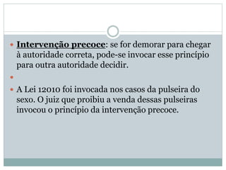  Intervenção precoce: se for demorar para chegar
à autoridade correta, pode-se invocar esse princípio
para outra autoridade decidir.

 A Lei 12010 foi invocada nos casos da pulseira do
sexo. O juiz que proibiu a venda dessas pulseiras
invocou o princípio da intervenção precoce.
 