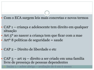  Com o ECA surgem leis mais concretas e novos termos
 CAP 1 – criança e adolescente tem direito em qualquer
situação
 Art 5º ao nascer a criança tem que ficar com a mae
 Artº 8 politicas de seguridade = saude
 CAP 2 – Direito de liberdade e etc
 CAP 3 – art 19 – direito a ser criado em uma familia
livre de presença de pessoas dependentes
 Inciso 1 – sobre abrigo – avaliação de 6 em 6 meses
 