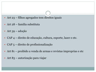  Art 23 – filhos agregados tem direitos iguais
 Art 28 – familia substituta
 Art 39 – adoção
 CAP 4 – direito de educação, cultura, esporte, lazer e etc.
 CAP 5 – direito de profissionalização
 Art 81 – proibido a venda de armas e revistas improprias e etc
 Art 83 – autorização para viajar
 