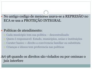  No antigo codigo de menores usava-se a REPRESÃO no
ECA se usa a PROTEÇÃO INTEGRAL
 Politicas de atendimento:
 Cada municipio tem sua politica – descentralizado
 Quem é responsavel: Estado, municipios, uniao e instituições
 Carater basico = direito a convivencia familiar ou substituta
 Crianças e idosos tem preferencia nas politicas
Art 98 quando os direitos são violados ou por omissao o
juiz interfere
 