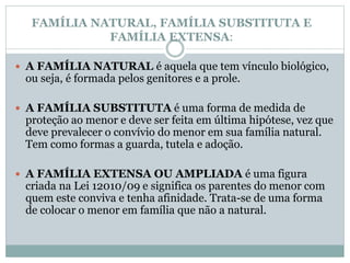 FAMÍLIA NATURAL, FAMÍLIA SUBSTITUTA E
FAMÍLIA EXTENSA:
 A FAMÍLIA NATURAL é aquela que tem vínculo biológico,
ou seja, é formada pelos genitores e a prole.
 A FAMÍLIA SUBSTITUTA é uma forma de medida de
proteção ao menor e deve ser feita em última hipótese, vez que
deve prevalecer o convívio do menor em sua família natural.
Tem como formas a guarda, tutela e adoção.
 A FAMÍLIA EXTENSA OU AMPLIADA é uma figura
criada na Lei 12010/09 e significa os parentes do menor com
quem este conviva e tenha afinidade. Trata-se de uma forma
de colocar o menor em família que não a natural.
 