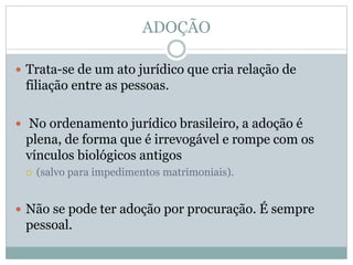 ADOÇÃO
 Trata-se de um ato jurídico que cria relação de
filiação entre as pessoas.
 No ordenamento jurídico brasileiro, a adoção é
plena, de forma que é irrevogável e rompe com os
vínculos biológicos antigos
 (salvo para impedimentos matrimoniais).
 Não se pode ter adoção por procuração. É sempre
pessoal.
 