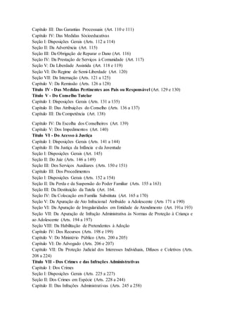 Capítulo III: Das Garantias Processuais (Art. 110 e 111) 
Capítulo IV: Das Medidas Sócioeducativas 
Seção I: Disposições Gerais (Arts. 112 a 114) 
Seção II: Da Advertência (Art. 115) 
Seção III: Da Obrigação de Reparar o Dano (Art. 116) 
Seção IV: Da Prestação de Serviços à Comunidade (Art. 117) 
Seção V: Da Liberdade Assistida (Art. 118 e 119) 
Seção VI: Do Regime de Semi-Liberdade (Art. 120) 
Seção VII: Da Internação (Arts. 121 a 125) 
Capítulo V: Da Remissão (Arts. 126 a 128) 
Título IV - Das Medidas Pertinentes aos Pais ou Responsável (Art. 129 e 130) 
Título V - Do Conselho Tutelar 
Capítulo I: Disposições Gerais (Arts. 131 a 135) 
Capítulo II: Das Atribuições do Conselho (Arts. 136 a 137) 
Capítulo III: Da Competência (Art. 138) 
Capítulo IV: Da Escolha dos Conselheiros (Art. 139) 
Capítulo V: Dos Impedimentos (Art. 140) 
Título VI - Do Acesso à Justiça 
Capítulo I: Disposições Gerais (Arts. 141 a 144) 
Capítulo II: Da Justiça da Infância e da Juventude 
Seção I: Disposições Gerais (Art. 145) 
Seção II: Do Juiz (Arts. 146 a 149) 
Seção III: Dos Serviços Auxiliares (Arts. 150 e 151) 
Capítulo III: Dos Procedimentos 
Seção I: Disposições Gerais (Arts. 152 a 154) 
Seção II: Da Perda e da Suspensão do Poder Familiar (Arts. 155 a 163) 
Seção III: Da Destituição da Tutela (Art. 164. 
Seção IV: Da Colocação em Família Substituta (Art. 165 a 170) 
Seção V: Da Apuração de Ato Infracional Atribuído a Adolescente (Arts 171 a 190) 
Seção VI: Da Apuração de Irregularidades em Entidade de Atendimento (Art. 191a 193) 
Seção VII: Da Apuração de Infração Administrativa às Normas de Proteção à Criança e 
ao Adolescente (Arts. 194 a 197) 
Seção VIII: Da Habilitação de Pretendentes à Adoção 
Capítulo IV: Dos Recursos (Arts. 198 e 199) 
Capítulo V: Do Ministério Público (Arts. 200 a 205) 
Capítulo VI: Do Advogado (Arts. 206 e 207) 
Capítulo VII: Da Proteção Judicial dos Interesses Individuais, Difusos e Coletivos (Arts. 
208 a 224) 
Título VII - Dos Crimes e das Infrações Administrativas 
Capítulo I: Dos Crimes 
Seção I: Disposições Gerais (Arts. 225 a 227) 
Seção II: Dos Crimes em Espécie (Arts. 228 a 244) 
Capítulo II: Das Infrações Administrativas (Arts. 245 a 258) 
 