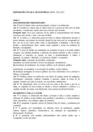 DISPOSIÇÕES FINAIS E TRANSITÓRIAS (ARTS. 259 a 267) 
Título I 
DAS DISPOSIÇÕES PRELIMINARES 
Art. 1º Esta Lei dispõe sobre a proteção integral à criança e ao adolescente. 
Art. 2º Considera-se criança, para os efeitos desta Lei, a pessoa até doze anos de idade 
incompletos, e adolescente aquela entre doze e dezoito anos de idade. 
Parágrafo único. Nos casos expressos em lei, aplica-se excepcionalmente este Estatuto 
às pessoas entre dezoito e vinte e um anos de idade. 
Art. 3º A criança e o adolescente gozam de todos os direitos fundamentais inerentes à 
pessoa humana, sem prejuízo da proteção integral de que trata esta Lei, assegurando-se-lhes, 
por lei ou por outros meios, todas as oportunidades e facilidades, a fim de lhes 
facultar o desenvolvimento físico, mental, moral, espiritual e social, em condições de 
liberdade e de dignidade. 
Art. 4º É dever da família, da comunidade, da sociedade em geral e do poder público 
assegurar, com absoluta prioridade, a efetivação dos direitos referentes à vida, à saúde, à 
alimentação, à educação, ao esporte, ao lazer, à profissionalização, à cultura, à 
dignidade, ao respeito, à liberdade e à convivência familiar e comunitária. 
Parágrafo único. A garantia de prioridade compreende: 
a) primazia de receber proteção e socorro em quaisquer circunstâncias; 
b) precedência de atendimento nos serviços públicos ou de relevância pública; 
c) preferência na formulação e na execução das políticas sociais públicas; 
d) destinação privilegiada de recursos públicos nas áreas relacionadas com a proteção à 
infância e à juventude. 
Art. 5º Nenhuma criança ou adolescente será objeto de qualquer forma de negligência, 
discriminação, exploração, violência, crueldade e opressão, punido na forma da lei 
qualquer atentado, por ação ou omissão, aos seus direitos fundamentais. 
Art. 6º Na interpretação desta Lei levar-se-ão em conta os fins sociais a que ela se 
dirige, as exigências do bem comum, os direitos e deveres individuais e coletivos, e a 
condição peculiar da criança e do adolescente como pessoas em desenvolvimento. 
DO DIREITO À VIDA E À SAÚDE 
Art. 7º A criança e o adolescente têm direito a proteção à vida e à saúde, mediante a 
efetivação de políticas sociais públicas que permitam o nascimento e o desenvolvimento 
sadio e harmonioso, em condições dignas de existência. 
Art. 8º É assegurado à gestante, através do Sistema Único de Saúde, o atendimento pré 
e perinatal. 
§ 1º A gestante será encaminhada aos diferentes níveis de atendimento, segundo 
critérios médicos específicos, obedecendo-se aos princípios de regionalização e 
hierarquização do Sistema. 
§ 2º A parturiente será atendida preferencialmente pelo mesmo médico que a 
acompanhou na fase pré-natal. 
 