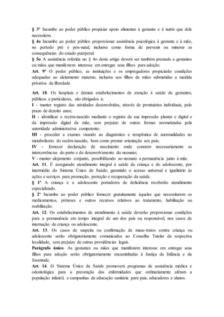 § 3º Incumbe ao poder público propiciar apoio alimentar à gestante e à nutriz que dele 
necessitem. 
§ 4o Incumbe ao poder público proporcionar assistência psicológica à gestante e à mãe, 
no período pré e pós-natal, inclusive como forma de prevenir ou minorar as 
consequências do estado puerperal. 
§ 5o A assistência referida no § 4o deste artigo deverá ser também prestada a gestantes 
ou mães que manifestem interesse em entregar seus filhos para adoção. 
Art. 9º O poder público, as instituições e os empregadores propiciarão condições 
adequadas ao aleitamento materno, inclusive aos filhos de mães submetidas a medida 
privativa de liberdade 
Art. 10. Os hospitais e demais estabelecimentos de atenção à saúde de gestantes, 
públicos e particulares, são obrigados a: 
I - manter registro das atividades desenvolvidas, através de prontuários individuais, pelo 
prazo de dezoito anos; 
II - identificar o recém-nascido mediante o registro de sua impressão plantar e digital e 
da impressão digital da mãe, sem prejuízo de outras formas normatizadas pela 
autoridade administrativa competente; 
III - proceder a exames visando ao diagnóstico e terapêutica de anormalidades no 
metabolismo do recém-nascido, bem como prestar orientação aos pais; 
IV - fornecer declaração de nascimento onde constem necessariamente as 
intercorrências do parto e do desenvolvimento do neonato; 
V - manter alojamento conjunto, possibilitando ao neonato a permanência junto à mãe. 
Art. 11. É assegurado atendimento integral à saúde da criança e do adolescente, por 
intermédio do Sistema Único de Saúde, garantido o acesso universal e igualitário às 
ações e serviços para promoção, proteção e recuperação da saúde. 
§ 1º A criança e o adolescente portadores de deficiência receberão atendimento 
especializado. 
§ 2º Incumbe ao poder público fornecer gratuitamente àqueles que necessitarem os 
medicamentos, próteses e outros recursos relativos ao tratamento, habilitação ou 
reabilitação. 
Art. 12. Os estabelecimentos de atendimento à saúde deverão proporcionar condições 
para a permanência em tempo integral de um dos pais ou responsável, nos casos de 
internação de criança ou adolescente. 
Art. 13. Os casos de suspeita ou confirmação de maus-tratos contra criança ou 
adolescente serão obrigatoriamente comunicados ao Conselho Tutelar da respectiva 
localidade, sem prejuízo de outras providências legais. 
Parágrafo único. As gestantes ou mães que manifestem interesse em entregar seus 
filhos para adoção serão obrigatoriamente encaminhadas à Justiça da Infância e da 
Juventude. 
Art. 14. O Sistema Único de Saúde promoverá programas de assistência médica e 
odontológica para a prevenção das enfermidades que ordinariamente afetam a 
população infantil, e campanhas de educação sanitária para pais, educadores e alunos. 
 