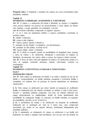 Parágrafo único. É obrigatória a vacinação das crianças nos casos recomendados pelas 
autoridades sanitárias. 
Capítulo II 
DO DIREITO À LIBERDADE, AO RESPEITO E À DIGNIDADE 
Art. 15. A criança e o adolescente têm direito à liberdade, ao respeito e à dignidade 
como pessoas humanas em processo de desenvolvimento e como sujeitos de direitos 
civis, humanos e sociais garantidos na Constituição e nas leis. 
Art. 16. O direito à liberdade compreende os seguintes aspectos: 
I - ir, vir e estar nos logradouros públicos e espaços comunitários, ressalvadas as 
restrições legais; 
II - opinião e expressão; 
III - crença e culto religioso; 
IV - brincar, praticar esportes e divertir-se; 
V - participar da vida familiar e comunitária, sem discriminação; 
VI - participar da vida política, na forma da lei; 
VII - buscar refúgio, auxílio e orientação. 
Art. 17. O direito ao respeito consiste na inviolabilidade da integridade física, psíquica 
e moral da criança e do adolescente, abrangendo a preservação da imagem, da 
identidade, da autonomia, dos valores, idéias e crenças, dos espaços e objetos pessoais. 
Art. 18. É dever de todos velar pela dignidade da criança e do adolescente, pondo-os a 
salvo de qualquer tratamento desumano, violento, aterrorizante, vexatório ou 
constrangedor. 
Capítulo III 
DO DIREITO À CONVIVÊNCIA FAMILIAR E COMUNITÁRIA 
Seção I 
DISPOSIÇÕES GERAIS 
Art. 19. Toda criança ou adolescente tem direito a ser criado e educado no seio da sua 
família e, excepcionalmente, em família substituta, assegurada a convivência familiar e 
comunitária, em ambiente livre da presença de pessoas dependentes de substâncias 
entorpecentes. 
§ 1o Toda criança ou adolescente que estiver inserido em programa de acolhimento 
familiar ou institucional terá sua situação reavaliada, no máximo, a cada 6 (seis) meses, 
devendo a autoridade judiciária competente, com base em relatório elaborado por 
equipe interprofissional ou multidisciplinar, decidir de forma fundamentada pela 
possibilidade de reintegração familiar ou colocação em família substituta, em quaisquer 
das modalidades previstas no art. 28 desta Lei. 
§ 2o A permanência da criança e do adolescente em programa de acolhimento 
institucional não se prolongará por mais de 2 (dois) anos, salvo comprovada 
necessidade que atenda ao seu superior interesse, devidamente fundamentada pela 
autoridade judiciária. 
§ 3o A manutenção ou reintegração de criança ou adolescente à sua família terá 
preferência em relação a qualquer outra providência, caso em que será esta incluída em 
 