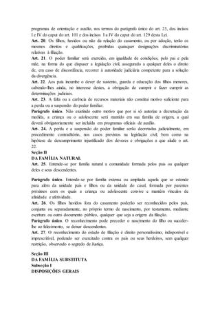 programas de orientação e auxílio, nos termos do parágrafo único do art. 23, dos incisos 
I e IV do caput do art. 101 e dos incisos I a IV do caput do art. 129 desta Lei. 
Art. 20. Os filhos, havidos ou não da relação do casamento, ou por adoção, terão os 
mesmos direitos e qualificações, proibidas quaisquer designações discriminatórias 
relativas à filiação. 
Art. 21. O poder familiar será exercido, em igualdade de condições, pelo pai e pela 
mãe, na forma do que dispuser a legislação civil, assegurado a qualquer deles o direito 
de, em caso de discordância, recorrer à autoridade judiciária competente para a solução 
da divergência. 
Art. 22. Aos pais incumbe o dever de sustento, guarda e educação dos filhos menores, 
cabendo-lhes ainda, no interesse destes, a obrigação de cumprir e fazer cumprir as 
determinações judiciais. 
Art. 23. A falta ou a carência de recursos materiais não constitui motivo suficiente para 
a perda ou a suspensão do poder familiar. 
Parágrafo único. Não existindo outro motivo que por si só autorize a decretação da 
medida, a criança ou o adolescente será mantido em sua família de origem, a qual 
deverá obrigatoriamente ser incluída em programas oficiais de auxílio. 
Art. 24. A perda e a suspensão do poder familiar serão decretadas judicialmente, em 
procedimento contraditório, nos casos previstos na legislação civil, bem como na 
hipótese de descumprimento injustificado dos deveres e obrigações a que alude o art. 
22. 
Seção II 
DA FAMÍLIA NATURAL 
Art. 25. Entende-se por família natural a comunidade formada pelos pais ou qualquer 
deles e seus descendentes. 
Parágrafo único. Entende-se por família extensa ou ampliada aquela que se estende 
para além da unidade pais e filhos ou da unidade do casal, formada por parentes 
próximos com os quais a criança ou adolescente convive e mantém vínculos de 
afinidade e afetividade. 
Art. 26. Os filhos havidos fora do casamento poderão ser reconhecidos pelos pais, 
conjunta ou separadamente, no próprio termo de nascimento, por testamento, mediante 
escritura ou outro documento público, qualquer que seja a origem da filiação. 
Parágrafo único. O reconhecimento pode preceder o nascimento do filho ou suceder-lhe 
ao falecimento, se deixar descendentes. 
Art. 27. O reconhecimento do estado de filiação é direito personalíssimo, indisponível e 
imprescritível, podendo ser exercitado contra os pais ou seus herdeiros, sem qualquer 
restrição, observado o segredo de Justiça. 
Seção III 
DA FAMÍLIA SUBSTITUTA 
Subseção I 
DISPOSIÇÕES GERAIS 
 