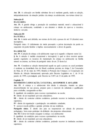 Art. 28. A colocação em família substituta far-se-á mediante guarda, tutela ou adoção, 
independentemente da situação jurídica da criança ou adolescente, nos termos desta Lei. 
Subseção II 
DA GUARDA 
Art. 33. A guarda obriga a prestação de assistência material, moral e educacional à 
criança ou adolescente, conferindo a seu detentor o direito de opor-se a terceiros, 
inclusive aos pais. 
Subseção III 
DA TUTELA 
Art. 36. A tutela será deferida, nos termos da lei civil, a pessoa de até 18 (dezoito) anos 
incompletos. 
Parágrafo único. O deferimento da tutela pressupõe a prévia decretação da perda ou 
suspensão do poder familiar e implica necessariamente o dever de guarda. 
DA ADOÇÃO 
Art. 39. A adoção de criança e de adolescente reger-se-á segundo o disposto nesta Lei. 
§ 1o A adoção é medida excepcional e irrevogável, à qual se deve recorrer apenas 
quando esgotados os recursos de manutenção da criança ou adolescente na família 
natural ou extensa, na forma do parágrafo único do art. 25 desta Lei. 
Art. 51. Considera-se adoção internacional aquela na qual a pessoa ou casal postulante 
é residente ou domiciliado fora do Brasil, conforme previsto no Artigo 2 da Convenção 
de Haia, de 29 de maio de 1993, Relativa à Proteção das Crianças e à Cooperação em 
Matéria de Adoção Internacional, aprovada pelo Decreto Legislativo no 1, de 14 de 
janeiro de 1999, e promulgada pelo Decreto no 3.087, de 21 de junho de 1999. 
Capítulo IV 
DO DIREITO À EDUCAÇÃO, À CULTURA, AO ESPORTE E AO LAZER 
Art. 53. A criança e o adolescente têm direito à educação, visando ao pleno 
desenvolvimento de sua pessoa, preparo para o exercício da cidadania e qualificação 
para o trabalho, assegurando-se-lhes: 
I - igualdade de condições para o acesso e permanência na escola; 
II - direito de ser respeitado por seus educadores; 
III - direito de contestar critérios avaliativos, podendo recorrer às instâncias escolares 
superiores; 
IV - direito de organização e participação em entidades estudantis; 
V - acesso à escola pública e gratuita próxima de sua residência. 
Parágrafo único. É direito dos pais ou responsáveis ter ciência do processo 
pedagógico, bem como participar da definição das propostas educacionais. 
Art. 54. É dever do Estado assegurar à criança e ao adolescente: 
I - igualdade de condições para o acesso e permanência na escola; 
II - direito de ser respeitado por seus educadores; 
III - direito de contestar critérios avaliativos, podendo recorrer às instâncias escolares 
superiores; 
 
