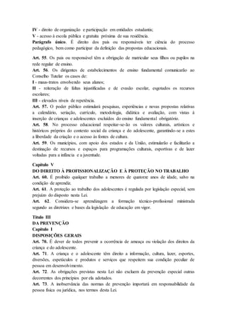 IV - direito de organização e participação em entidades estudantis; 
V - acesso à escola pública e gratuita próxima de sua residência. 
Parágrafo único. É direito dos pais ou responsáveis ter ciência do processo 
pedagógico, bem como participar da definição das propostas educacionais. 
Art. 55. Os pais ou responsável têm a obrigação de matricular seus filhos ou pupilos na 
rede regular de ensino. 
Art. 56. Os dirigentes de estabelecimentos de ensino fundamental comunicarão ao 
Conselho Tutelar os casos de: 
I - maus-tratos envolvendo seus alunos; 
II - reiteração de faltas injustificadas e de evasão escolar, esgotados os recursos 
escolares; 
III - elevados níveis de repetência. 
Art. 57. O poder público estimulará pesquisas, experiências e novas propostas relativas 
a calendário, seriação, currículo, metodologia, didática e avaliação, com vistas à 
inserção de crianças e adolescentes excluídos do ensino fundamental obrigatório. 
Art. 58. No processo educacional respeitar-se-ão os valores culturais, artísticos e 
históricos próprios do contexto social da criança e do adolescente, garantindo-se a estes 
a liberdade da criação e o acesso às fontes de cultura. 
Art. 59. Os municípios, com apoio dos estados e da União, estimularão e facilitarão a 
destinação de recursos e espaços para programações culturais, esportivas e de lazer 
voltadas para a infância e a juventude. 
Capítulo V 
DO DIREITO À PROFISSIONALIZAÇÃO E À PROTEÇÃO NO TRABALHO 
Art. 60. É proibido qualquer trabalho a menores de quatorze anos de idade, salvo na 
condição de aprendiz. 
Art. 61. A proteção ao trabalho dos adolescentes é regulada por legislação especial, sem 
prejuízo do disposto nesta Lei. 
Art. 62. Considera-se aprendizagem a formação técnico-profissional ministrada 
segundo as diretrizes e bases da legislação de educação em vigor. 
Título III 
DA PREVENÇÃO 
Capítulo I 
DISPOSIÇÕES GERAIS 
Art. 70. É dever de todos prevenir a ocorrência de ameaça ou violação dos direitos da 
criança e do adolescente. 
Art. 71. A criança e o adolescente têm direito a informação, cultura, lazer, esportes, 
diversões, espetáculos e produtos e serviços que respeitem sua condição peculiar de 
pessoa em desenvolvimento. 
Art. 72. As obrigações previstas nesta Lei não excluem da prevenção especial outras 
decorrentes dos princípios por ela adotados. 
Art. 73. A inobservância das normas de prevenção importará em responsabilidade da 
pessoa física ou jurídica, nos termos desta Lei. 
 
