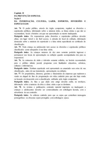 Capítulo II 
DA PREVENÇÃO ESPECIAL 
Seção I 
DA INFORMAÇÃO, CULTURA, LAZER, ESPORTES, DIVERSÕES E 
ESPETÁCULOS 
Art. 74. O poder público, através do órgão competente, regulará as diversões e 
espetáculos públicos, informando sobre a natureza deles, as faixas etárias a que não se 
recomendem, locais e horários em que sua apresentação se mostre inadequada. 
Parágrafo único. Os responsáveis pelas diversões e espetáculos públicos deverão 
afixar, em lugar visível e de fácil acesso, à entrada do local de exibição, informação 
destacada sobre a natureza do espetáculo e a faixa etária especificada no certificado de 
classificação. 
Art. 75. Toda criança ou adolescente terá acesso às diversões e espetáculos públicos 
classificados como adequados à sua faixa etária. 
Parágrafo único. As crianças menores de dez anos somente poderão ingressar e 
permanecer nos locais de apresentação ou exibição quando acompanhadas dos pais ou 
responsável. 
Art. 76. As emissoras de rádio e televisão somente exibirão, no horário recomendado 
para o público infanto juvenil, programas com finalidades educativas, artísticas, 
culturais e informativas. 
Parágrafo único. Nenhum espetáculo será apresentado ou anunciado sem aviso de sua 
classificação, antes de sua transmissão, apresentação ou exibição. 
Art. 77. Os proprietários, diretores, gerentes e funcionários de empresas que explorem a 
venda ou aluguel de fitas de programação em vídeo cuidarão para que não haja venda 
ou locação em desacordo com a classificação atribuída pelo órgão competente. 
Parágrafo único. As fitas a que alude este artigo deverão exibir, no invólucro, 
informação sobre a natureza da obra e a faixa etária a que se destinam. 
Art. 78. As revistas e publicações contendo material impróprio ou inadequado a 
crianças e adolescentes deverão ser comercializadas em embalagem lacrada, com a 
advertência de seu conteúdo. 
Parágrafo único. As editoras cuidarão para que as capas que contenham mensagens 
pornográficas ou obscenas sejam protegidas com embalagem opaca. 
