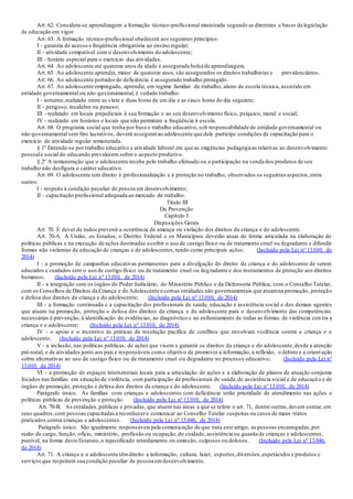 Art. 62. Considera-se aprendizagem a formação técnico-profissional ministrada segundo as diretrizes e bases da legislação
de educação em vigor.
Art. 63. A formação técnico-profissional obedecerá aos seguintes princípios:
I - garantia de acesso e freqüência obrigatória ao ensino regular;
II - atividade compatível com o desenvolvimento do adolescente;
III - horário especial para o exercício das atividades.
Art. 64. Ao adolescente até quatorze anos de idade é assegurada bolsa de aprendizagem.
Art. 65. Ao adolescente aprendiz, maior de quatorze anos,são assegurados os direitos trabalhistas e previdenciários.
Art. 66. Ao adolescente portadorde deficiência é assegurado trabalho protegido.
Art. 67. Ao adolescente empregado, aprendiz, em regime familiar de trabalho, aluno de escola técnica, assistido em
entidade governamental ou não-governamental, é vedado trabalho:
I - noturno,realizado entre as vinte e duas horas de um dia e as cinco horas do dia seguinte;
II - perigoso, insalubre ou penoso;
III - realizado em locais prejudiciais à sua formação e ao seu desenvolvimento físico, psíquico, moral e social;
IV - realizado em horários e locais que não permitam a freqüência à escola.
Art. 68. O programa social que tenha por base o trabalho educativo, sob responsabilidade de entidade governamental ou
não-governamental sem fins lucrativos, deverá assegurarao adolescente que dele participe condições de capacitação para o
exercício de atividade regular remunerada.
§ 1º Entende-se por trabalho educativo a atividade laboral em que as exigências pedagógicas relativas ao desenvolvimento
pessoale social do educando prevalecem sobre o aspecto produtivo.
§ 2º A remuneração que o adolescente recebe pelo trabalho efetuado ou a participação na venda dos produtos de seu
trabalho não desfigura o caráter educativo.
Art. 69. O adolescente tem direito à profissionalização e à proteção no trabalho, observados os seguintes aspectos,entre
outros:
I - respeito à condição peculiar de pessoa em desenvolvimento;
II - capacitação profissional adequada ao mercado de trabalho.
Título III
Da Prevenção
Capítulo I
Disposições Gerais
Art. 70. É dever de todos prevenir a ocorrência de ameaça ou violação dos direitos da criança e do adolescente.
Art. 70-A. A União, os Estados, o Distrito Federal e os Municípios deverão atuar de forma articulada na elaboração de
políticas públicas e na execução de ações destinadas a coibir o uso de castigo físico ou de tratamento cruel ou degradante e difundir
formas não violentas de educação de crianças e de adolescentes,tendo como principais ações: (Incluído pela Lei nº 13.010, de
2014)
I - a promoção de campanhas educativas permanentes para a divulgação do direito da criança e do adolescente de serem
educados e cuidados sem o uso de castigo físico ou de tratamento cruel ou degradante e dos instrumentos de proteção aos direitos
humanos; (Incluído pela Lei nº 13.010, de 2014)
II - a integração com os órgãos do Poder Judiciário, do Ministério Público e da Defensoria Pública, com o Conselho Tutelar,
com os Conselhos de Direitos da Criança e do Adolescente e comas entidades não governamentais que atuamna promoção, proteção
e defesa dos direitos da criança e do adolescente; (Incluído pela Lei nº 13.010, de 2014)
III - a formação continuada e a capacitação dos profissionais de saúde, educação e assistência social e dos demais agentes
que atuam na promoção, proteção e defesa dos direitos da criança e do adolescente para o desenvolvimento das competências
necessárias à prevenção, à identificação de evidências, ao diagnóstico e ao enfrentamento de todas as formas de violência con tra a
criança e o adolescente; (Incluído pela Lei nº 13.010, de 2014)
IV - o apoio e o incentivo às práticas de resolução pacífica de conflitos que envolvam violência contra a criança e o
adolescente; (Incluído pela Lei nº 13.010, de 2014)
V - a inclusão, nas políticas públicas, de ações que visem a garantir os direitos da criança e do adolescente,desde a atenção
pré-natal, e de atividades junto aos pais e responsáveis como objetivo de promover a informação, a reflexão, o debate e a orient ação
sobre alternativas ao uso de castigo físico ou de tratamento cruel ou degradante no processo educativo; (Incluído pela Lei nº
13.010, de 2014)
VI - a promoção de espaços intersetoriais locais para a articulação de ações e a elaboração de planos de atuação conjunta
focados nas famílias em situação de violência, com participação de profissionais de saúde,de assistência social e de educação e de
órgãos de promoção, proteção e defesa dos direitos da criança e do adolescente. (Incluído pela Lei nº 13.010, de 2014)
Parágrafo único. As famílias com crianças e adolescentes com deficiência terão prioridade de atendimento nas ações e
políticas públicas de prevenção e proteção. (Incluído pela Lei nº 13.010, de 2014)
Art. 70-B. As entidades,públicas e privadas, que atuem nas áreas a que se refere o art. 71, dentre outras,devem contar, em
seus quadros,com pessoas capacitadasa reconhecere comunicar ao Conselho Tutelar suspeitas ou casos de maus -tratos
praticados contra crianças e adolescentes. (Incluído pela Lei nº 13.046, de 2014)
Parágrafo único. São igualmente responsáveis pela comunicação de que trata este artigo, as pessoas encarregadas,por
razão de cargo, função, ofício, ministério, profissão ou ocupação,do cuidado,assistência ou guarda de crianças e adolescentes,
punível, na forma deste Estatuto,o injustificado retardamento ou omissão, culposos ou dolosos. (Incluído pela Lei nº 13.046,
de 2014)
Art. 71. A criança e o adolescente têmdireito a informação, cultura, lazer, esportes,diversões,espetáculos e produtos e
serviços que respeitem sua condição peculiar de pessoa emdesenvolvimento.
 