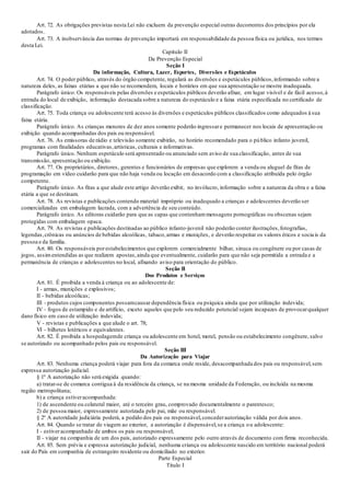 Art. 72. As obrigações previstas nesta Lei não excluem da prevenção especial outras decorrentes dos princípios por ela
adotados.
Art. 73. A inobservância das normas de prevenção importará em responsabilidade da pessoa física ou jurídica, nos termos
desta Lei.
Capítulo II
Da Prevenção Especial
Seção I
Da informação, Cultura, Lazer, Esportes, Diversões e Espetáculos
Art. 74. O poder público, através do órgão competente, regulará as diversões e espetáculos públicos,informando sobre a
natureza deles, as faixas etárias a que não se recomendem, locais e horários em que sua apresentação se mostre inadequada.
Parágrafo único. Os responsáveis pelas diversões e espetáculos públicos deverão afixar, em lugar visível e de fácil acesso,à
entrada do local de exibição, informação destacada sobre a natureza do espetáculo e a faixa etária especificada no certificado de
classificação.
Art. 75. Toda criança ou adolescente terá acesso às diversões e espetáculos públicos classificados como adequados à sua
faixa etária.
Parágrafo único. As crianças menores de dez anos somente poderão ingressare permanecer nos locais de apresentação ou
exibição quando acompanhadas dos pais ou responsável.
Art. 76. As emissoras de rádio e televisão somente exibirão, no horário recomendado para o público infanto juvenil,
programas com finalidades educativas,artísticas, culturais e informativas.
Parágrafo único. Nenhum espetáculo será apresentado ou anunciado sem aviso de sua classificação, antes de sua
transmissão, apresentação ou exibição.
Art. 77. Os proprietários, diretores, gerentes e funcionários de empresas que explorem a venda ou aluguel de fitas de
programação em vídeo cuidarão para que não haja venda ou locação em desacordo com a classificação atribuída pelo órgão
competente.
Parágrafo único. As fitas a que alude este artigo deverão exibir, no invólucro, informação sobre a natureza da obra e a faixa
etária a que se destinam.
Art. 78. As revistas e publicações contendo material impróprio ou inadequado a crianças e adolescentes deverão ser
comercializadas em embalagem lacrada, com a advertência de seu conteúdo.
Parágrafo único. As editoras cuidarão para que as capas que contenhammensagens pornográficas ou obscenas sejam
protegidas com embalagem opaca.
Art. 79. As revistas e publicações destinadas ao público infanto-juvenil não poderão conter ilustrações,fotografias,
legendas,crônicas ou anúncios de bebidas alcoólicas, tabaco,armas e munições, e deverão respeitar os valores éticos e sociais da
pessoa e da família.
Art. 80. Os responsáveis por estabelecimentos que explorem comercialmente bilhar, sinuca ou congênere ou por casas de
jogos, assimentendidas as que realizem apostas,ainda que eventualmente, cuidarão para que não seja permitida a entrada e a
permanência de crianças e adolescentes no local, afixando aviso para orientação do público.
Seção II
Dos Produtos e Serviços
Art. 81. É proibida a venda à criança ou ao adolescente de:
I - armas, munições e explosivos;
II - bebidas alcoólicas;
III - produtos cujos componentes possamcausar dependência física ou psíquica ainda que por utilização indevida;
IV - fogos de estampido e de artifício, exceto aqueles que pelo seu reduzido potencial sejam incapazes de provocarqualquer
dano físico em caso de utilização indevida;
V - revistas e publicações a que alude o art. 78;
VI - bilhetes lotéricos e equivalentes.
Art. 82. É proibida a hospedagemde criança ou adolescente em hotel, motel, pensão ou estabelecimento congênere, salvo
se autorizado ou acompanhado pelos pais ou responsável.
Seção III
Da Autorização para Viajar
Art. 83. Nenhuma criança poderá viajar para fora da comarca onde reside, desacompanhada dos pais ou responsável,sem
expressa autorização judicial.
§ 1º A autorização não será exigida quando:
a) tratar-se de comarca contígua à da residência da criança, se na mesma unidade da Federação, ou incluída na mesma
região metropolitana;
b) a criança estiveracompanhada:
1) de ascendente ou colateral maior, até o terceiro grau, comprovado documentalmente o parentesco;
2) de pessoa maior, expressamente autorizada pelo pai, mãe ou responsável.
§ 2º A autoridade judiciária poderá, a pedido dos pais ou responsável,concederautorização válida por dois anos.
Art. 84. Quando se tratar de viagem ao exterior, a autorização é dispensável,se a criança ou adolescente:
I - estiveracompanhado de ambos os pais ou responsável;
II - viajar na companhia de um dos pais, autorizado expressamente pelo outro através de documento com firma reconhecida.
Art. 85. Sem prévia e expressa autorização judicial, nenhuma criança ou adolescente nascido em território nacional poderá
sair do País em companhia de estrangeiro residente ou domiciliado no exterior.
Parte Especial
Título I
 