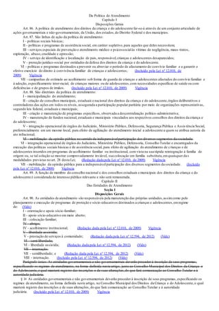 Da Política de Atendimento
Capítulo I
Disposições Gerais
Art. 86. A política de atendimento dos direitos da criança e do adolescente far-se-á através de um conjunto articulado de
ações governamentais e não-governamentais, da União, dos estados,do Distrito Federal e dos municípios.
Art. 87. São linhas de ação da política de atendimento:
I - políticas sociais básicas;
II - políticas e programas de assistência social, em caráter supletivo,para aqueles que deles necessitem;
III - serviços especiais de prevenção e atendimento médico e psicossocialàs vítimas de negligência, maus -tratos,
exploração, abuso,crueldade e opressão;
IV - serviço de identificação e localização de pais, responsável,crianças e adolescentes desaparecidos;
V - proteção jurídico-social por entidades de defesa dos direitos da criança e do adolescente.
VI - políticas e programas destinados a prevenir ou abreviar o período de afastamento do convívio familiar e a garantir o
efetivo exercício do direito à convivência familiar de crianças e adolescentes; (Incluído pela Lei nº 12.010, de
2009) Vigência
VII - campanhas de estímulo ao acolhimento sob forma de guarda de crianças e adolescentes afastados do convívio familiar e
à adoção, especificamente inter-racial, de crianças maiores ou de adolescentes,com necessidades específicas de saúde ou com
deficiências e de grupos de irmãos. (Incluído pela Lei nº 12.010, de 2009) Vigência
Art. 88. São diretrizes da política de atendimento:
I - municipalização do atendimento;
II - criação de conselhos municipais, estaduais e nacional dos direitos da criança e do adolescente,órgãos deliberativos e
controladores das ações em todos os níveis, assegurada a participação popular paritária por meio de organizações representativas,
segundo leis federal, estaduais e municipais;
III - criação e manutenção de programas específicos, observada a descentralização político-administrativa;
IV - manutenção de fundos nacional, estaduais e municipais vinculados aos respectivos conselhos dos direitos da criança e
do adolescente;
V - integração operacional de órgãos do Judiciário, Ministério Público, Defensoria, Segurança Pública e Assis tência Social,
preferencialmente em um mesmo local, para efeito de agilização do atendimento inicial a adolescente a quem se atribua autoria de
ato infracional;
VI - mobilização da opinião pública no sentido da indispensávelparticipação dos diversos segmentos da sociedade.
VI - integração operacional de órgãos do Judiciário, Ministério Público, Defensoria, Conselho Tutelar e encarregados da
execução das políticas sociais básicas e de assistência social, para efeito de agilização do atendimento de crianças e de
adolescentes inseridos em programas de acolhimento familiar ou institucional, com vista na sua rápida reintegração à família de
origem ou, se tal solução se mostrar comprovadamente inviável, sua colocação em família substituta,emquaisquer das
modalidades previstas no art. 28 desta Lei; (Redação dada pela Lei nº 12.010, de 2009) Vigência
VII - mobilização da opinião pública para a indispensávelparticipação dos diversos segmentos da sociedade. (Incluído
pela Lei nº 12.010, de 2009) Vigência
Art. 89. A função de membro do conselho nacional e dos conselhos estaduais e municipais dos direitos da criança e do
adolescente é considerada de interesse público relevante e não será remunerada.
Capítulo II
Das Entidades de Atendimento
Seção I
Disposições Gerais
Art. 90. As entidades de atendimento são responsáveis pela manutenção das próprias unidades,assimcomo pelo
planejamento e execução de programas de proteção e sócio-educativos destinados a crianças e adolescentes,emregime
de: (Vide)
I - orientação e apoio sócio-familiar;
II - apoio sócio-educativo em meio aberto;
III - colocação familiar;
IV - abrigo;
IV - acolhimento institucional; (Redação dada pela Lei nº 12.010, de 2009) Vigência
V - liberdade assistida;
V - prestação de serviços à comunidade; (Redação dada pela Lei nº 12.594, de 2012) (Vide)
VI - semi-liberdade;
VI - liberdade assistida; (Redação dada pela Lei nº 12.594, de 2012) (Vide)
VII - internação.
VII - semiliberdade; e (Redação dada pela Lei nº 12.594, de 2012) (Vide)
VIII - internação. (Incluído pela Lei nº 12.594, de 2012) (Vide)
Parágrafo único. As entidades governamentais e não-governamentais deverão proceder à inscrição de seus programas,
especificando os regimes de atendimento, na forma definida neste artigo, junto ao Conselho Municipal dos Direitos da Criança e
do Adolescente,o qual manterá registro das inscrições e de suas alterações,do que fará comunicação ao Conselho Tutelar e à
autoridade judiciária.
§ 1o As entidades governamentais e não governamentais deverão proceder à inscrição de seus programas, especificando os
regimes de atendimento, na forma definida neste artigo, no Conselho Municipal dos Direitos da Criança e do Adolescente,o qual
manterá registro das inscrições e de suas alterações, do que fará comunicação ao Conselho Tutelar e à autoridade
judiciária. (Incluído pela Lei nº 12.010, de 2009) Vigência
 