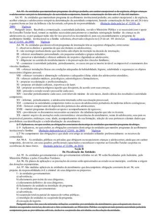 Art. 93. As entidades que mantenham programas de abrigo poderão, em caráter excepcional e de urgência, abrigar crianças
e adolescentes semprévia determinação da autoridade competente, fazendo comunicação do fato até o 2º dia útil imediato.
Art. 93. As entidades que mantenham programa de acolhimento institucional poderão, em caráter excepcional e de urgência,
acolher crianças e adolescentes semprévia determinação da autoridade competente, fazendo comunicação do fato em até 24 (vint e
e quatro) horas ao Juiz da Infância e da Juventude,sob pena de responsabilidade. (Redação dada pela Lei nº 12.010, de
2009) Vigência
Parágrafo único. Recebida a comunicação, a autoridade judiciária, ouvido o Ministério Público e se necessário com o apoio
do Conselho Tutelar local, tomará as medidas necessárias para promover a imediata reintegração familiar da criança ou do
adolescente ou, se por qualquer razão não for isso possívelou recomendável, para seu encaminhamento a programa de
acolhimento familiar, institucional ou a família substituta,observado o disposto no § 2o do art. 101 desta Lei. (Incluído pela
Lei nº 12.010, de 2009) Vigência
Art. 94. As entidades que desenvolvemprogramas de internação têm as seguintes obrigações,entre outras:
I - observaros direitos e garantias de que são titulares os adolescentes;
II - não restringir nenhumdireito que não tenha sido objeto de restrição na decisão de internação;
III - oferecer atendimento personalizado, em pequenas unidades e grupos reduzidos;
IV - preservar a identidade e oferecer ambiente de respeito e dignidade ao adolescente;
V - diligenciar no sentido do restabelecimento e da preservação dos vínculos familiares;
VI - comunicar à autoridade judiciária, periodicamente, os casos em que se mostre inviável ou impossível o reatamento dos
vínculos familiares;
VII - oferecer instalações físicas em condições adequadas de habitabilidade, higiene, salubridade e segurança e os objetos
necessários à higiene pessoal;
VIII - oferecer vestuário e alimentação suficientes e adequados à faixa etária dos adolescentes atendidos;
IX - oferecer cuidados médicos, psicológicos,odontológicos e farmacêuticos;
X - propiciar escolarização e profissionalização;
XI - propiciar atividades culturais, esportivas e de lazer;
XII - propiciar assistência religiosa àqueles que desejarem, de acordo com suas crenças;
XIII - proceder a estudo social e pessoalde cada caso;
XIV - reavaliar periodicamente cada caso, com intervalo máximo de seis meses, dando ciência dos resultados à autoridade
competente;
XV - informar, periodicamente, o adolescente internado sobre sua situação processual;
XVI - comunicar às autoridades competentes todos os casos de adolescentes portadores de moléstias infecto-contagiosas;
XVII - fornecer comprovante de depósito dos pertences dos adolescentes;
XVIII - manter programas destinados ao apoio e acompanhamento de egressos;
XIX - providenciar os documentos necessários ao exercício da cidadania àqueles que não os tiverem;
XX - manter arquivo de anotações onde constemdata e circunstâncias do atendimento, nome do adolescente,seus pais ou
responsável,parentes,endereços,sexo, idade, acompanhamento da sua formação, relação de seus pertences e demais dados que
possibilitem sua identificação e a individualização do atendimento.
§ 1º Aplicam-se, no que couber, as obrigações constantes deste artigo às entidades que mantêm programa de abrigo.
§ 1o Aplicam-se, no que couber, as obrigações constantes deste artigo às entidades que mantêm programas de acolhimento
institucional e familiar. (Redação dada pela Lei nº 12.010, de 2009) Vigência
§ 2º No cumprimento das obrigações a que alude este artigo as entidades utilizarão preferencialmente os recursos da
comunidade.
Art. 94-A. As entidades,públicas ou privadas,que abriguem ou recepcionem crianças e adolescentes,ainda que em caráter
temporário, devem ter, em seus quadros,profissionais capacitados a reconhecer e reportar ao Conselho Tutelar suspeitas ou
ocorrências de maus-tratos. (Incluído pela Lei nº 13.046, de 2014)
Seção II
Da Fiscalização das Entidades
Art. 95. As entidades governamentais e não-governamentais referidas no art. 90 serão fiscalizadas pelo Judiciário, pelo
Ministério Público e pelos Conselhos Tutelares.
Art. 96. Os planos de aplicação e as prestações de contas serão apresentados ao estado ou ao município, conforme a origem
das dotações orçamentárias.
Art. 97. São medidas aplicáveis às entidades de atendimento que descumprirem obrigação constante do art. 94, sem
prejuízo da responsabilidade civil e criminal de seus dirigentes ou prepostos:
I - às entidades governamentais:
a) advertência;
b) afastamento provisório de seus dirigentes;
c) afastamento definitivo de seus dirigentes;
d) fechamento de unidade ou interdição de programa.
II - às entidades não-governamentais:
a) advertência;
b) suspensão totalou parcial do repasse de verbas públicas;
c) interdição de unidades ou suspensão de programa;
d) cassação do registro.
Parágrafo único. Em caso de reiteradas infrações cometidas por entidades de atendimento, que coloquem em risco os
direitos assegurados nesta Lei, deverá ser o fato comunicado ao Ministério Público ou representado perante autoridade judiciária
competente para as providências cabíveis, inclusive suspensão das atividades ou dissolução da entidade.
 