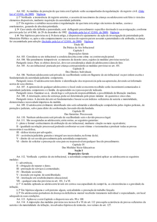 Art. 102. As medidas de proteção de que trata este Capítulo serão acompanhadas da regularização do registro civil. (Vide
Lei nº 12.010, de 2009) Vigência
§ 1º Verificada a inexistência de registro anterior, o assento de nascimento da criança ou adolescente será feito à vista dos
elementos disponíveis, mediante requisição da autoridade judiciária.
§ 2º Os registros e certidões necessários à regularização de que trata este artigo são isentos de multas, custas e
emolumentos, gozando de absoluta prioridade.
§ 3o Caso ainda não definida a paternidade, será deflagrado procedimento específico destinado à sua averiguação, conforme
previsto pela Lei no 8.560, de 29 de dezembro de 1992. (Incluído pela Lei nº 12.010, de 2009) Vigência
§ 4o Nas hipóteses previstas no § 3o deste artigo, é dispensávelo ajuizamento de ação de investigação de paternidade pelo
Ministério Público se, após o não comparecimento ou a recusa do suposto paiem assumir a paternidade a ele atribuída, a criança
for encaminhada para adoção. (Incluído pela Lei nº 12.010, de 2009) Vigência
Título III
Da Prática de Ato Infracional
Capítulo I
Disposições Gerais
Art. 103. Considera-se ato infracional a conduta descrita como crime ou contravenção penal.
Art. 104. São penalmente inimputáveis os menores de dezoito anos,sujeitos às medidas previstas nesta Lei.
Parágrafo único. Para os efeitos desta Lei, deve ser considerada a idade do adolescente à data do fato.
Art. 105. Ao ato infracional praticado por criança corresponderão as medidas previstas no art. 101.
Capítulo II
Dos Direitos Individuais
Art. 106. Nenhum adolescente será privado de sua liberdade senão em flagrante de ato infracional ou por ordem escrita e
fundamentada da autoridade judiciária competente.
Parágrafo único. O adolescente tem direito à identificação dos responsáveis pela sua apreensão,devendo serinformado
acerca de seus direitos.
Art. 107. A apreensão de qualquer adolescente e o local onde se encontra recolhido serão incontinenti comunicados à
autoridade judiciária competente e à família do apreendido ou à pessoa porele indicada.
Parágrafo único. Examinar-se-á, desde logo e sob pena de responsabilidade, a possibilidade de liberação imediata.
Art. 108. A internação, antes da sentença,pode ser determinada pelo prazo máximo de quarenta e cinco dias.
Parágrafo único. A decisão deverá ser fundamentada e basear-se em indícios suficientes de autoria e materialidade,
demonstrada a necessidade imperiosa da medida.
Art. 109. O adolescente civilmente identificado não será submetido a identificação compulsória pelos órgãos policiais, de
proteção e judiciais, salvo para efeito de confrontação,havendo dúvida fundada.
Capítulo III
Das Garantias Processuais
Art. 110. Nenhum adolescente será privado de sua liberdade sem o devido processo legal.
Art. 111. São asseguradas ao adolescente,entre outras, as seguintes garantias:
I - pleno e formal conhecimento da atribuição de ato infracional, mediante citação ou meio equivalente;
II - igualdade na relação processual,podendo confrontar-se com vítimas e testemunhas e produzir todas as provas
necessárias à sua defesa;
III - defesa técnica por advogado;
IV - assistência judiciária gratuita e integral aos necessitados,na forma da lei;
V - direito de ser ouvido pessoalmente pela autoridade competente;
VI - direito de solicitar a presença de seus pais ou responsávelemqualquer fase do procedimento.
Capítulo IV
Das Medidas Sócio-Educativas
Seção I
Disposições Gerais
Art. 112. Verificada a prática de ato infracional, a autoridade competente poderá aplicar ao adolescente as seguintes
medidas:
I - advertência;
II - obrigação de reparar o dano;
III - prestação de serviços à comunidade;
IV - liberdade assistida;
V - inserção em regime de semi-liberdade;
VI - internação em estabelecimento educacional;
VII - qualquer uma das previstas no art. 101, I a VI.
§ 1º A medida aplicada ao adolescente levará em conta a sua capacidade de cumpri-la, as circunstâncias e a gravidade da
infração.
§ 2º Em hipótese alguma e sob pretexto algum, será admitida a prestação de trabalho forçado.
§ 3º Os adolescentes portadores de doença ou deficiência mental receberão tratamento individual e especializado, em local
adequado às suas condições.
Art. 113. Aplica-se a este Capítulo o disposto nos arts.99 e 100.
Art. 114. A imposição das medidas previstas nos incisos II a VI do art. 112 pressupõe a existência de provas suficientes da
autoria e da materialidade da infração, ressalvada a hipótese de remissão, nos termos do art. 127.
 