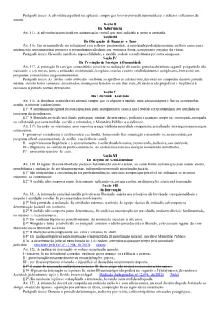 Parágrafo único. A advertência poderá ser aplicada sempre que houverprova da materialidade e indícios suficientes da
autoria.
Seção II
Da Advertência
Art. 115. A advertência consistirá em admoestação verbal, que será reduzida a termo e assinada.
Seção III
Da Obrigação de Reparar o Dano
Art. 116. Em se tratando de ato infracional com reflexos patrimoniais, a autoridade poderá determinar, se for o caso, que o
adolescente restitua a coisa, promova o ressarcimento do dano, ou, por outra forma, compense o prejuízo da vítima.
Parágrafo único. Havendo manifesta impossibilidade, a medida poderá ser substituída poroutra adequada.
Seção IV
Da Prestação de Serviços à Comunidade
Art. 117. A prestação de serviços comunitários consiste na realização de tarefas gratuitas de interesse geral, por período não
excedente a seis meses, junto a entidades assistenciais,hospitais,escolas e outros estabelecimentos congêneres,bem como em
programas comunitários ou governamentais.
Parágrafo único. As tarefas serão atribuídas conforme as aptidões do adolescente,devendo ser cumpridas durante jornada
máxima de oito horas semanais, aos sábados,domingos e feriados ou em dias úteis, de modo a não prejudicar a freqüência à
escola ou à jornada normal de trabalho.
Seção V
Da Liberdade Assistida
Art. 118. A liberdade assistida será adotada sempre que se afigurar a medida mais adequada para o fim de acompanhar,
auxiliar e orientar o adolescente.
§ 1º A autoridade designará pessoa capacitada para acompanhar o caso,a qual poderá ser recomendada por entidade ou
programa de atendimento.
§ 2º A liberdade assistida será fixada pelo prazo mínimo de seis meses, podendo a qualquer tempo ser prorrogada, revogada
ou substituída poroutra medida, ouvido o orientador, o Ministério Público e o defensor.
Art. 119. Incumbe ao orientador, com o apoio e a supervisão da autoridade competente, a realização dos seguintes encargos,
entre outros:
I - promover socialmente o adolescente e sua família, fornecendo-lhes orientação e inserindo-os,se necessário,em
programa oficial ou comunitário de auxílio e assistência social;
II - supervisionara freqüência e o aproveitamento escolar do adolescente,promovendo, inclusive, sua matrícula;
III - diligenciar no sentido da profissionalização do adolescente e de sua inserção no mercado de trabalho;
IV - apresentarrelatório do caso.
Seção VI
Do Regime de Semi-liberdade
Art. 120. O regime de semi-liberdade pode ser determinado desde o início, ou como forma de transição para o meio aberto,
possibilitada a realização de atividades externas, independentemente de autorização judicial.
§ 1º São obrigatórias a escolarização e a profissionalização, devendo,sempre que possível,ser utilizados os recursos
existentes na comunidade.
§ 2º A medida não comporta prazo determinado aplicando-se, no que couber, as disposições relativas à internação.
Seção VII
Da Internação
Art. 121. A internação constituimedida privativa da liberdade, sujeita aos princípios de brevidade, excepcionalidade e
respeito à condição peculiar de pessoa emdesenvolvimento.
§ 1º Será permitida a realização de atividades externas, a critério da equipe técnica da entidade, salvo expressa
determinação judicial em contrário.
§ 2º A medida não comporta prazo determinado, devendo sua manutenção ser reavaliada, mediante decisão fundamentada,
no máximo a cada seis meses.
§ 3º Em nenhuma hipótese o período máximo de internação excederá a três anos.
§ 4º Atingido o limite estabelecido no parágrafo anterior, o adolescente deverá ser liberado, colocado em regime de semi-
liberdade ou de liberdade assistida.
§ 5º A liberação será compulsória aos vinte e um anos de idade.
§ 6º Em qualquer hipótese a desinternação será precedida de autorização judicial, ouvido o Ministério Público.
§ 7o A determinação judicial mencionada no § 1o poderá serrevista a qualquer tempo pela autoridade
judiciária. (Incluído pela Lei nº 12.594, de 2012) (Vide)
Art. 122. A medida de internação só poderá ser aplicada quando:
I - tratar-se de ato infracional cometido mediante grave ameaça ou violência a pessoa;
II - por reiteração no cometimento de outras infrações graves;
III - por descumprimento reiterado e injustificável da medida anteriormente imposta.
§ 1º O prazo de internação na hipótese do inciso III deste artigo não poderá sersuperior a três meses.
§ 1o O prazo de internação na hipótese do inciso III deste artigo não poderá ser superior a 3 (três) meses, devendo ser
decretada judicialmente após o devido processo legal. (Redação dada pela Lei nº 12.594, de 2012) (Vide)
§ 2º. Em nenhuma hipótese será aplicada a internação, havendo outra medida adequada.
Art. 123. A internação deverá ser cumprida em entidade exclusiva para adolescentes,emlocal distinto daquele destinado ao
abrigo, obedecida rigorosa separação por critérios de idade, compleição física e gravidade da infração.
Parágrafo único. Durante o período de internação, inclusive provisória, serão obrigatórias atividades pedagógicas.
 