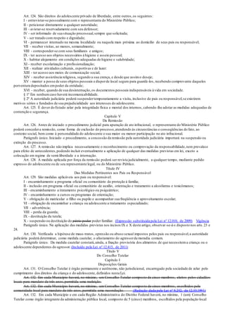 Art. 124. São direitos do adolescente privado de liberdade, entre outros,os seguintes:
I - entrevistar-se pessoalmente com o representante do Ministério Público;
II - peticionar diretamente a qualquer autoridade;
III - avistar-se reservadamente com seu defensor;
IV - ser informado de sua situação processual,sempre que solicitada;
V - ser tratado com respeito e dignidade;
VI - permanecer internado na mesma localidade ou naquela mais próxima ao domicílio de seus pais ou responsável;
VII - receber visitas, ao menos, semanalmente;
VIII - corresponder-se com seus familiares e amigos;
IX - ter acesso aos objetos necessários à higiene e asseio pessoal;
X - habitar alojamento em condições adequadas de higiene e salubridade;
XI - receber escolarização e profissionalização;
XII - realizar atividades culturais, esportivas e de lazer:
XIII - ter acesso aos meios de comunicação social;
XIV - receber assistência religiosa, segundo a sua crença, e desde que assimo deseje;
XV - manter a posse de seus objetos pessoais e disporde local seguro para guardá-los, recebendo comprovante daqueles
porventura depositados empoder da entidade;
XVI - receber, quando de sua desinternação,os documentos pessoais indispensáveis à vida em sociedade.
§ 1º Em nenhumcaso haverá incomunicabilidade.
§ 2º A autoridade judiciária poderá suspendertemporariamente a visita, inclusive de pais ou responsável,se existirem
motivos sérios e fundados de sua prejudicialidade aos interesses do adolescente.
Art. 125. É dever do Estado zelar pela integridade física e mental dos internos, cabendo-lhe adotar as medidas adequadas de
contenção e segurança.
Capítulo V
Da Remissão
Art. 126. Antes de iniciado o procedimento judicial para apuração de ato infracional, o representante do Ministério Público
poderá concedera remissão, como forma de exclusão do processo,atendendo às circunstâncias e conseqüências do fato, ao
contexto social, bem como à personalidade do adolescente e sua maior ou menor participação no ato infracional.
Parágrafo único. Iniciado o procedimento, a concessão da remissão pela autoridade judiciária importará na suspensão ou
extinção do processo.
Art. 127. A remissão não implica necessariamente o reconhecimento ou comprovação da responsabilidade,nem prevalece
para efeito de antecedentes,podendo incluir eventualmente a aplicação de qualquer das medidas previstas em lei, exceto a
colocação em regime de semi-liberdade e a internação.
Art. 128. A medida aplicada por força da remissão poderá ser revista judicialmente, a qualquer tempo, mediante pedido
expresso do adolescente ou de seu representante legal, ou do Ministério Público.
Título IV
Das Medidas Pertinentes aos Pais ou Responsável
Art. 129. São medidas aplicáveis aos pais ou responsável:
I - encaminhamento a programa oficial ou comunitário de proteção à família;
II - inclusão em programa oficial ou comunitário de auxílio, orientação e tratamento a alcoólatras e toxicômanos;
III - encaminhamento a tratamento psicológico ou psiquiátrico;
IV - encaminhamento a cursos ou programas de orientação;
V - obrigação de matricular o filho ou pupilo e acompanhar sua freqüência e aproveitamento escolar;
VI - obrigação de encaminhar a criança ou adolescente a tratamento especializado;
VII - advertência;
VIII - perda da guarda;
IX - destituição da tutela;
X - suspensão ou destituição do pátrio poder poder familiar. (Expressão substituída pela Lei nº 12.010, de 2009) Vigência
Parágrafo único. Na aplicação das medidas previstas nos incisos IX e X deste artigo, observar-se-á o disposto nos arts.23 e
24.
Art. 130. Verificada a hipótese de maus-tratos, opressão ou abuso sexual impostos pelos pais ou responsável,a autoridade
judiciária poderá determinar, como medida cautelar, o afastamento do agressorda moradia comum.
Parágrafo único. Da medida cautelar constará,ainda, a fixação provisória dos alimentos de que necessitema criança ou o
adolescente dependentes do agressor. (Incluído pela Lei nº 12.415, de 2011)
Título V
Do Conselho Tutelar
Capítulo I
Disposições Gerais
Art. 131. O Conselho Tutelar é órgão permanente e autônomo, não jurisdicional, encarregado pela sociedade de zelar pelo
cumprimento dos direitos da criança e do adolescente, definidos nesta Lei.
Art. 132. Em cada Município haverá, no mínimo, um Conselho Tutelar composto de cinco membros, eleitos pelos cidadãos
locais para mandato de três anos,permitida uma reeleição.
Art. 132. Em cada Município haverá, no mínimo, um Conselho Tutelar composto de cinco membros, escolhidos pela
comunidade local para mandato de três anos,permitida uma recondução. (Redação dada pela Lei nº 8.242, de 12.10.1991)
Art. 132. Em cada Município e em cada Região Administrativa do Distrito Federal haverá, no mínimo, 1 (um) Conselho
Tutelar como órgão integrante da administração pública local, composto de 5 (cinco) membros, escolhidos pela população local
 